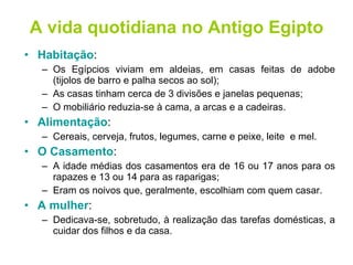 A vida quotidiana no Antigo Egipto Habitação : Os Egípcios viviam em aldeias, em casas feitas de adobe (tijolos de barro e palha secos ao sol); As casas tinham cerca de 3 divisões e janelas pequenas; O mobiliário reduzia-se à cama, a arcas e a cadeiras. Alimentação : Cereais, cerveja, frutos, legumes, carne e peixe, leite  e mel. O Casamento : A idade médias dos casamentos era de 16 ou 17 anos para os rapazes e 13 ou 14 para as raparigas; Eram os noivos que, geralmente, escolhiam com quem casar. A mulher : Dedicava-se, sobretudo, à realização das tarefas domésticas, a cuidar dos filhos e da casa. 