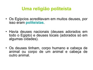 Uma religião politeísta Os Egípcios acreditavam em muitos deuses, por isso eram  politeístas . Havia deuses nacionais (deuses adorados em todo o Egipto) e deuses locais (adorados só em algumas cidades). Os deuses tinham, corpo humano e cabeça de animal ou corpo de um animal e cabeça de outro animal. 