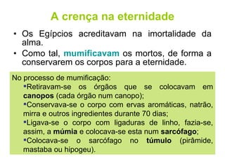 A crença na eternidade Os Egípcios acreditavam na imortalidade da alma. Como tal,  mumificavam  os mortos, de forma a conservarem os corpos para a eternidade. No processo de mumificação: Retiravam-se os órgãos que se colocavam em  canopos  (cada órgão num canopo); Conservava-se o corpo com ervas aromáticas, natrão, mirra e outros ingredientes durante 70 dias; Ligava-se o corpo com ligaduras de linho, fazia-se, assim, a  múmia  e colocava-se esta num  sarcófago ; Colocava-se o sarcófago no  túmulo  (pirâmide, mastaba ou hipogeu). 