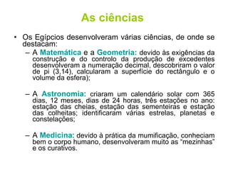 As ciências Os Egípcios desenvolveram várias ciências, de onde se destacam: A  Matemática  e a  Geometria:  devido às exigências da construção e do controlo da produção de excedentes desenvolveram a numeração decimal, descobriram o valor de pi (3,14), calcularam a superfície do rectângulo e o volume da esfera); A  Astronomia :  criaram um calendário solar com 365 dias, 12 meses, dias de 24 horas, três estações no ano: estação das cheias, estação das sementeiras e estação das colheitas; identificaram várias estrelas, planetas e constelações; A  Medicina :  devido à prática da mumificação, conheciam bem o corpo humano, desenvolveram muito as “mezinhas” e os curativos. 