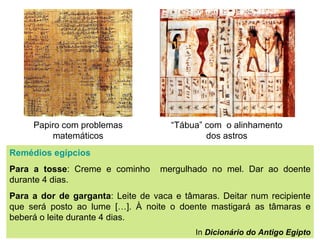 Papiro com problemas matemáticos “ Tábua” com  o alinhamento dos astros Remédios egípcios Para a tosse : Creme e cominho  mergulhado no mel. Dar ao doente durante 4 dias. Para a dor de garganta : Leite de vaca e tâmaras. Deitar num recipiente que será posto ao lume […]. À noite o doente mastigará as tâmaras e beberá o leite durante 4 dias. In  Dicionário do Antigo Egipto 