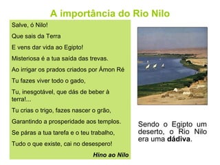 A importância do Rio Nilo Sendo o Egipto um deserto, o Rio Nilo era uma  dádiva . Salve, ó Nilo! Que sais da Terra E vens dar vida ao Egipto! Misteriosa é a tua saída das trevas. Ao irrigar os prados criados por Ámon Ré  Tu fazes viver todo o gado, Tu, inesgotável, que dás de beber à terra!... Tu crias o trigo, fazes nascer o grão, Garantindo a prosperidade aos templos. Se páras a tua tarefa e o teu trabalho, Tudo o que existe, cai no desespero! Hino ao Nilo 