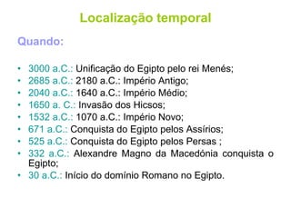 Quando: 3000 a.C.:  Unificação do Egipto pelo rei Menés; 2685 a.C.:  2180 a.C.: Império Antigo; 2040 a.C.:  1640 a.C.: Império Médio; 1650 a. C.:  Invasão dos Hicsos; 1532 a.C.:  1070 a.C.: Império Novo; 671 a.C.:  Conquista do Egipto pelos Assírios; 525 a.C.:  Conquista do Egipto pelos Persas ; 332 a.C.:  Alexandre Magno da Macedónia conquista o Egipto; 30 a.C.:  Início do domínio Romano no Egipto. Localização temporal 