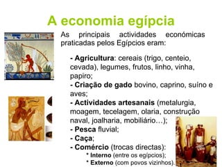 A economia egípcia As principais actividades económicas praticadas pelos Egípcios eram: - Agricultura : cereais (trigo, centeio, cevada), legumes, frutos, linho, vinha, papiro; - Criação de gado  bovino, caprino, suíno e aves; - Actividades artesanais  (metalurgia, moagem, tecelagem, olaria, construção naval, joalharia, mobiliário…); - Pesca  fluvial; - Caça ; - Comércio  (trocas directas): * Interno  (entre os egípcios); * Externo  (com povos vizinhos). 