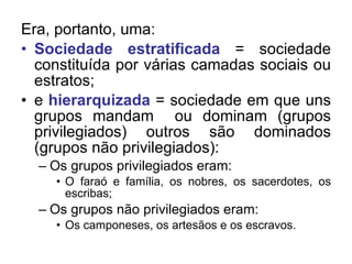 Era, portanto, uma: Sociedade estratificada  = sociedade constituída por várias camadas sociais ou estratos; e  hierarquizada  = sociedade em que uns grupos mandam  ou dominam (grupos privilegiados) outros são dominados (grupos não privilegiados): Os grupos privilegiados eram: O faraó e família, os nobres, os sacerdotes, os escribas; Os grupos não privilegiados eram: Os camponeses, os artesãos e os escravos. 