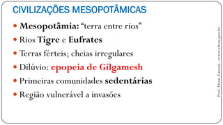 CIVILIZAÇÕES MESOPOTÂMICAS
 Mesopotâmia: “terra entre rios”
 Rios Tigre e Eufrates
 Terras férteis; cheias irregulares
 Dilúvio: epopeia de Gilgamesh
 Primeiras comunidades sedentárias
 Região vulnerável a invasões
Prof.EltonZanoni-www.elton.pro.br
 