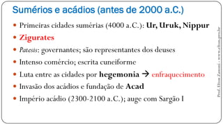 Sumérios e acádios (antes de 2000 a.C.)
 Primeiras cidades sumérias (4000 a.C.): Ur, Uruk, Nippur
 Zigurates
 Patesis: governantes; são representantes dos deuses
 Intenso comércio; escrita cuneiforme
 Luta entre as cidades por hegemonia  enfraquecimento
 Invasão dos acádios e fundação de Acad
 Império acádio (2300-2100 a.C.); auge com Sargão I
Prof.EltonZanoni-www.elton.pro.br
 