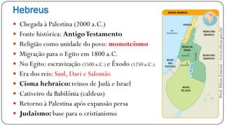 Hebreus
 Chegada à Palestina (2000 a.C.)
 Fonte histórica: AntigoTestamento
 Religião como unidade do povo: monoteísmo
 Migração para o Egito em 1800 a.C.
 No Egito: escravização (1500 a.C.) e Êxodo (1250 a.C.)
 Era dos reis: Saul, Davi e Salomão
 Cisma hebraico: reinos de Judá e Israel
 Cativeiro da Babilônia (caldeus)
 Retorno à Palestina após expansão persa
 Judaísmo: base para o cristianismo
Prof.EltonZanoni-www.elton.pro.br
 