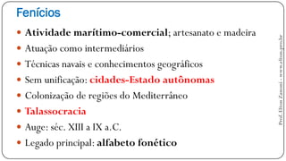Fenícios
 Atividade marítimo-comercial; artesanato e madeira
 Atuação como intermediários
 Técnicas navais e conhecimentos geográficos
 Sem unificação: cidades-Estado autônomas
 Colonização de regiões do Mediterrâneo
 Talassocracia
 Auge: séc. XIII a IX a.C.
 Legado principal: alfabeto fonético
Prof.EltonZanoni-www.elton.pro.br
 