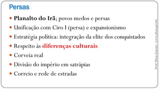 Persas
 Planalto do Irã; povos medos e persas
 Unificação com Ciro I (persa) e expansionismo
 Estratégia política: integração da elite dos conquistados
 Respeito às diferenças culturais
 Corveia real
 Divisão do império em satrápias
 Correio e rede de estradas
Prof.EltonZanoni-www.elton.pro.br
 