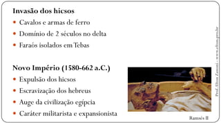Invasão dos hicsos
 Cavalos e armas de ferro
 Domínio de 2 séculos no delta
 Faraós isolados emTebas
Novo Império (1580-662 a.C.)
 Expulsão dos hicsos
 Escravização dos hebreus
 Auge da civilização egípcia
 Caráter militarista e expansionista Ramsés II
Prof.EltonZanoni-www.elton.pro.br
 