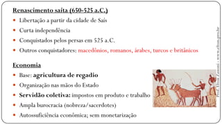 Renascimento saíta (650-525 a.C.)
 Libertação a partir da cidade de Saís
 Curta independência
 Conquistados pelos persas em 525 a.C.
 Outros conquistadores: macedônios, romanos, árabes, turcos e britânicos
Economia
 Base: agricultura de regadio
 Organização nas mãos do Estado
 Servidão coletiva: impostos em produto e trabalho
 Ampla burocracia (nobreza/sacerdotes)
 Autossuficiência econômica; sem monetarização
Prof.EltonZanoni-www.elton.pro.br
 