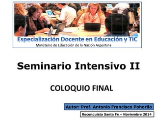 Ministerio de Educación de la Nación Argentina 
Seminario Intensivo II 
COLOQUIO FINAL 
Autor: Prof. Antonio Francisco Pohorilo 
Reconquista Santa Fe – Noviembre 2014 
 