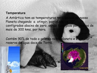 TemperaturaA Antártica tem as temperaturas mais baixas do nosso Planeta chegando  a  atingir, por vezes, os 70°  centígrados abaixo de zero, sendo fustigada por ventos de mais de 300 kms, por hora.Contém 90% de todo o gelo do nosso planeta e é a maior reserva de água doce da Terra. 