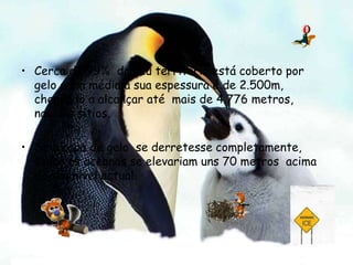 Cerca de 99%  do seu território está coberto por  gelo e em média a sua espessura é de 2.500m,  chegando a alcançar até  mais de 4.776 metros, nalguns sítios.Se a capa de gelo  se derretesse completamente, todos os oceanos se elevariam uns 70 metros  acima do seu nível actual. 