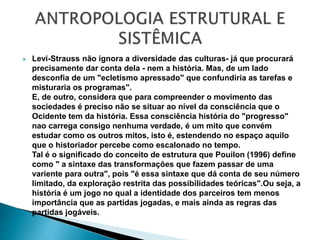  Levi-Strauss não ignora a diversidade das culturas- já que procurará
precisamente dar conta dela - nem a história. Mas, de um lado
desconfia de um "ecletismo apressado" que confundiria as tarefas e
misturaria os programas".
E, de outro, considera que para compreender o movimento das
sociedades é preciso não se situar ao nível da consciência que o
Ocidente tem da história. Essa consciência história do "progresso"
nao carrega consigo nenhuma verdade, é um mito que convém
estudar como os outros mitos, isto é, estendendo no espaço aquilo
que o historiador percebe como escalonado no tempo.
Tal é o significado do conceito de estrutura que Pouilon (1996) define
como " a sintaxe das transformações que fazem passar de uma
variente para outra", pois "é essa sintaxe que dá conta de seu número
limitado, da exploração restrita das possibilidades teóricas".Ou seja, a
história é um jogo no qual a identidade dos parceiros tem menos
importância que as partidas jogadas, e mais ainda as regras das
partidas jogáveis.
 