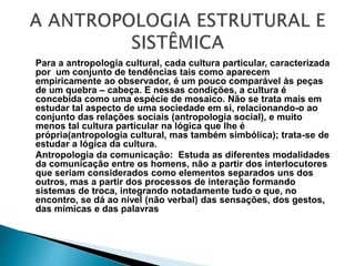 Para a antropologia cultural, cada cultura particular, caracterizada
por um conjunto de tendências tais como aparecem
empiricamente ao observador, é um pouco comparável às peças
de um quebra – cabeça. E nessas condições, a cultura é
concebida como uma espécie de mosaico. Não se trata mais em
estudar tal aspecto de uma sociedade em si, relacionando-o ao
conjunto das relações sociais (antropologia social), e muito
menos tal cultura particular na lógica que lhe é
própria(antropologia cultural, mas também simbólica); trata-se de
estudar a lógica da cultura.
Antropologia da comunicação: Estuda as diferentes modalidades
da comunicação entre os homens, não a partir dos interlocutores
que seriam considerados como elementos separados uns dos
outros, mas a partir dos processos de interação formando
sistemas de troca, integrando notadamente tudo o que, no
encontro, se dá ao nível (não verbal) das sensações, dos gestos,
das mímicas e das palavras
 