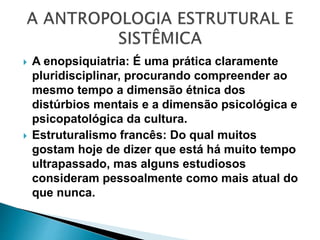  A enopsiquiatria: É uma prática claramente
pluridisciplinar, procurando compreender ao
mesmo tempo a dimensão étnica dos
distúrbios mentais e a dimensão psicológica e
psicopatológica da cultura.
 Estruturalismo francês: Do qual muitos
gostam hoje de dizer que está há muito tempo
ultrapassado, mas alguns estudiosos
consideram pessoalmente como mais atual do
que nunca.
 
