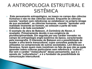  Este pensamento antropológico, se insere no campo das ciências
humanas e não no das ciências sociais. Enquanto as ciências
sociais “aceitam sem reticências se estabelecer no próprio âmago
de sua sociedade”, as ciências humanas, visando “aprender uma
realidade imanente ao homem, se colocam a parte de todo
individuo e de toda sociedade”.
 O exemplo da obra de Bateson, A Cerimônia do Naven, é
revelador. Primeiramente devido à sua exigência de
pluridisciplinaridade. Em seguida por seu caráter inovador no
campo da antropologia anglo-saxônica da época, caracterizada
pela monografia. O interesse de Bateson era a possibilidade de
aceder a uma teoria transcultural, cujos conceitos poderão ser
utilizados na compreensão de outras sociedades. Lévi-Strauss e
Devereux, foram quem mais insistiram no fato de que não se pode
aprender sobre culturas particulares sem referência à “cultura”.
Daí vem o caráter “metacultural” desse pensamento, que é o
oposto do “culturalismo”, e é o fundador da possibilidade da
comunicação intercultural.
 