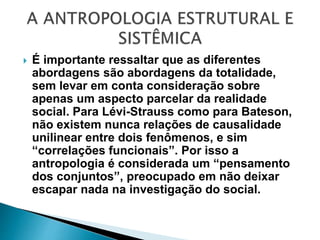  É importante ressaltar que as diferentes
abordagens são abordagens da totalidade,
sem levar em conta consideração sobre
apenas um aspecto parcelar da realidade
social. Para Lévi-Strauss como para Bateson,
não existem nunca relações de causalidade
unilinear entre dois fenômenos, e sim
“correlações funcionais”. Por isso a
antropologia é considerada um “pensamento
dos conjuntos”, preocupado em não deixar
escapar nada na investigação do social.
 
