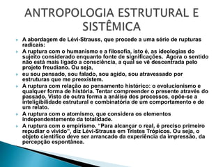  A abordagem de Lévi-Strauss, que procede a uma série de rupturas
radicais:
 A ruptura com o humanismo e a filosofia, isto é, as ideologias do
sujeito considerado enquanto fonte de significações. Agora o sentido
não está mais ligado a consciência, a qual se vê descentrada pelo
projeto freudiano. Ou seja,
 eu sou pensado, sou falado, sou agido, sou atravessado por
estruturas que me preexistem.
 A ruptura com relação ao pensamento histórico: o evolucionismo e
qualquer forma de história. Tentar compreender o presente através do
passado. Visto de outra forma a análise dos processos, opõe-se a
inteligibilidade estrutural e combinatória de um comportamento e de
um relato.
 A ruptura com o atomismo, que considera os elementos
independentemente da totalidade.
 A ruptura com o empirismo. “Para alcançar o real, é preciso primeiro
repudiar o vivido”, diz Lévi-Strauss em Tristes Trópicos. Ou seja, o
objeto científico deve ser arrancado da experiência da impressão, da
percepção espontânea.
 