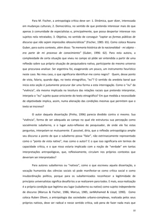 10
Para M. Fischer, a antropologia crítica deve ser: 1. Dinâmica, quer dizer, interessada
em mudanças culturais; 2. Democrática, no sentido de que pretenda interessar mais do que
apenas à comunidade de especialistas e, principalmente, que possa despertar interesse nos
sujeitos nela retratados; 3. Objetiva, no sentido de conseguir “captar as formas públicas de
discurso que não sejam impressões idiossincráticas” (Fischer, 1985: 65). Como coloca Rosana
Guber, para outro contexto, além disso: “la memoria histórica de la nacionalidad - mi objeto -
era parte de mi processo de conocimiento” (Guber, 1996: 62). Para esta autora, a
complexidade de certa situação que viveu no campo só pôde ser entendida a partir de uma
reflexão sobre sua própria situação de pesquisadora nativa, participante do mesmo universo
que procurava analisar. Ser argentina foi, exagerando um pouco, um instrumento heurístico
neste caso. No meu caso, o que significaria identificar-me como negro? Quem, desse ponto
de vista, falaria, quando digo, no texto etnográfico, “eu”? O sentido da anedota banal que
inicia esta seção é justamente procurar dar uma forma a esta interrogação. Como o “eu” da
“vivência”, ela mesma implicada na tessitura das relações raciais que pretendo interpretar,
interpela o “eu” sujeito quase onisciente do texto etnográfico? Em que medida a necessidade
de objetividade implica, assim, numa alienação das condições mesmas que permitem que o
texto se inscreva?
O autor daquela dissertação (Pinho, 1996) parecia dividido contra si mesmo. Sua
“vivência”, forma de ser adequada ao campo no qual ele estruturou sua percepção como
socialmente subalterno, e o lugar auto-reflexivo do pesquisador, de onde ele faz estas
perguntas, interpelam-se mutuamente. É possível, diria, que a reflexão antropológica amplie
seu discurso a ponto de que o subalterno possa “falar”, não extrinsecamente representado
como o “ponto de vista nativo”, mas como o autor? E o que isso significaria em termos de
capacidade crítica, e o que nisso estaria implicado com a noção de “verdade” em tantas
interpretações antropológicas, que, reflexivamente, circulam nos próprios contextos que
deveriam ser interpretados?
Para autores subalternos ou “nativos”, como o que escreveu aquela dissertação, a
vocação humanista das ciências sociais só pode manifestar-se como crítica social e como
insubordinação política, porque para os subalternizados reconhecer a legitimidade de
princípios universalistas significa desafiá-los a se realizarem para todos. E mais, essa realização
é a própria condição que legitima seu lugar (subalterno ou nativo) como sujeito independente
de discurso (Marcus & Fischer, 1986; Marcus, 1985; JanMohamed & Lloyd, 1990). Como
coloca Ruben Oliven, a antropologia das sociedades urbano-complexas, realizada pelos seus
próprios nativos, deve ser radical e nesse sentido crítica, sob pena de fazer nada mais que
 