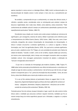 11
apenas reproduzir o senso comum e a ideologia (Oliven, 1980). Insistir na desconstrução e na
desnaturalização de relações sociais é como sempre e mais uma vez, o procedimento por
excelência.
Na verdade, a compreensão de que o conhecimento, no campo das ciências sociais, é
referido a posições sociais, consideradas como se entrelaçando para produzir campos de
discurso e legitimidade, não é nada nova. Weber, como sabemos, coloca claramente: “Todo
conhecimento da realidade cultural é sempre um conhecimento subordinado a pontos de vista
especificamente particulares” (Weber, 1986: 97).
Percebendo nossa relação com mundo como sendo sempre mediada por estruturas de
significação e, por conseguinte, sistemas de valores, Weber é apontado como referência para
o interpretativismo de Clifford Geertz (Geertz; 1978; Fischer, 1985). Para este, como é bem
conhecido, etnografias são sempre interpretações de interpretações de interpretações. A
leitura é sempre circunscrita a contextos significativos, e a cultura é, segunda a famosa
formulação, uma “teia” de significados (Geertz, 1978). Ora, qual seria o contexto significativo
para um autor, subalterno como “Eu”? Negro, em uma sociedade de exclusão racial. Nativo da
cidade de Salvador, “nascido e criado”, como se diz na Bahia, naquela cidade que comunica,
ela mesma como representação, todo o tempo uma mensagem incessante sobre sua própria
realidade cultural. Uma mensagem praticamente irresistível de adesão e celebração da
“sensual e miscigenada cultura baiana”?
O que tem se chamado de Antropologia pós-moderna (Caldeira, 1988; Trajano Fº,
1988) talvez tenha provocado primordialmente esse efeito de deslocamento e estranheza em
relação ao lugar de onde se produz o conhecimento. E de tal forma que não há mais um lugar
estável e transparente para o “eu”, ponto de articulação das discursividades. Como, de outra
forma, coloca Homi Bhabha para a teoria pós-moderna como um todo:
“It is one of the salutary features of postmodern theory to suggest that it is the
disjunctive, fragmented displaced agency of those who have suffered the sentence of
history - subjugation, domination, Diaspora, displacement - that forces one to think
outside the certainty of the sententious” (Bhabha, 1992: 56).
Tentando pensar fora de certezas, busquei interpelar o lugar a partir de onde construí minha
leitura sobre a realidade que procurava conhecer naquele momento, realidade que foi ao
mesmo tempo berço de minha experiência pessoal com a felicidade, a angústia e o próprio
entendimento.
 