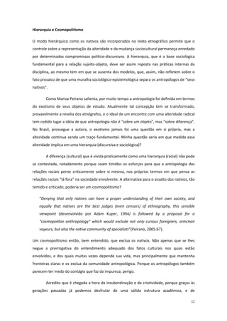 12
Hierarquia e Cosmopolitismo
O modo hierárquico como os nativos são incorporados no texto etnográfico permite que o
controle sobre a representação da alteridade e da mudança sociocultural permaneça enredado
por determinados compromissos político-discursivos. A hierarquia, que é a base sociológica
fundamental para a relação sujeito-objeto, deve ser assim reposta nas práticas internas da
disciplina, ao mesmo tem em que se ausenta dos modelos, que, assim, não refletem sobre o
fato prosaico de que uma muralha sociológico-epistemológica separa os antropólogos de “seus
nativos”.
Como Mariza Peirano salienta, por muito tempo a antropologia foi definida em termos
do exotismo de seus objetos de estudo. Atualmente tal concepção tem se transformado,
provavelmente a revelia dos etnógrafos, e o ideal de um encontro com uma alteridade radical
tem cedido lugar a idéia de que antropologia não é “sobre um objeto”, mas “sobre diferença”.
No Brasil, prossegue a autora, o exotismo jamais foi uma questão em si própria, mas a
alteridade continua sendo um traço fundamental. Minha questão seria em que medida essa
alteridade implica em uma hierarquia (discursiva e sociológica)?
A diferença (cultural) que é vivida praticamente como uma hierarquia (racial) não pode
se contestada, notadamente porque soam tímidos os esforços para que a antropologia das
relações raciais pense criticamente sobre si mesma, nos próprios termos em que pensa as
relações raciais “lá fora” na sociedade envolvente. A alternativa para o assalto dos nativos, tão
temido e criticado, poderia ser um cosmopolitismo?
“Denying that only natives can have a proper understanding of their own society, and
equally that natives are the best judges (even censors) of ethnography, this sensible
viewpoint (desenvolvido por Adam Kuper, 1994) is followed by a proposal for a
“cosmopolitan anthropology” which would exclude not only curious foreigners, armchair
voyeurs, but also the native community of specialists”(Peirano, 2005:67).
Um cosmopolitismo então, bem entendido, que exclua os nativos. Não apenas que se lhes
negue a prerrogativa do entendimento adequado dos fatos culturais nos quais estão
envolvidos, e dos quais muitas vezes depende sua vida, mas principalmente que mantenha
fronteiras claras e os exclua da comunidade antropológica. Porque os antropólogos também
parecem ter medo do contágio que faz da impureza, perigo.
Acredito que é chegada a hora da insubordinação e da criatividade, porque graças às
gerações passadas já podemos desfrutar de uma sólida estrutura acadêmica, e de
 