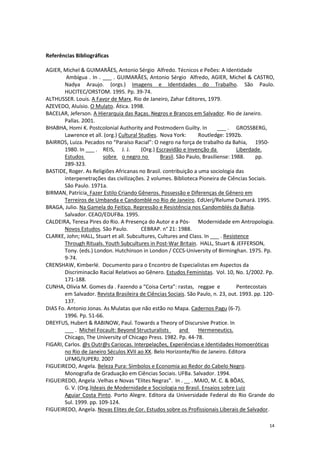 14
Referências Bibliográficas
AGIER, Michel & GUIMARÃES, Antonio Sérgio Alfredo. Técnicos e Peões: A Identidade
Ambígua . In . ___ . GUIMARÃES, Antonio Sérgio Alfredo, AGIER, Michel & CASTRO,
Nadya Araujo. (orgs.) Imagens e Identidades do Trabalho. São Paulo.
HUCITEC/ORSTOM. 1995. Pp. 39-74.
ALTHUSSER. Louis. A Favor de Marx. Rio de Janeiro, Zahar Editores, 1979.
AZEVEDO, Aluísio. O Mulato. Ática. 1998.
BACELAR, Jeferson. A Hierarquia das Raças. Negros e Brancos em Salvador. Rio de Janeiro.
Pallas. 2001.
BHABHA, Homi K. Postcolonial Authority and Postmodern Guilty. In ___ . GROSSBERG,
Lawrence et all. (org.) Cultural Studies. Nova York: Routledge: 1992b.
BAIRROS, Luiza. Pecados no “Paraíso Racial”: O negro na força de trabalho da Bahia, 1950-
1980. In ___ . REIS, J. J. (Org.) Escravidão e Invenção da Liberdade.
Estudos sobre o negro no Brasil. São Paulo, Brasiliense: 1988. pp.
289-323.
BASTIDE, Roger. As Religiões Africanas no Brasil. contribuição a uma sociologia das
interpenetrações das civilizações. 2 volumes. Biblioteca Pioneira de Ciências Sociais.
São Paulo. 1971a.
BIRMAN, Patrícia. Fazer Estilo Criando Gêneros. Possessão e Diferenças de Gênero em
Terreiros de Umbanda e Candomblé no Rio de Janeiro. EdUerj/Relume Dumará. 1995.
BRAGA, Julio. Na Gamela do Feitiço. Repressão e Resistência nos Candomblés da Bahia.
Salvador. CEAO/EDUFBa. 1995.
CALDEIRA, Teresa Pires do Rio. A Presença do Autor e a Pós- Modernidade em Antropologia.
Novos Estudos. São Paulo. CEBRAP. n° 21: 1988.
CLARKE, John; HALL, Stuart et all. Subcultures, Cultures and Class. In ___ . Resistence
Through Rituals. Youth Subcultures in Post-War Britain. HALL, Stuart & JEFFERSON,
Tony. (eds.) London. Hutchinson in London / CCCS-University of Birminghan. 1975. Pp.
9-74.
CRENSHAW, Kimberlé. Documento para o Encontro de Especialistas em Aspectos da
Discriminacão Racial Relativos ao Gênero. Estudos Feministas. Vol. 10, No. 1/2002. Pp.
171-188.
CUNHA, Olivia M. Gomes da . Fazendo a “Coisa Certa”: rastas, reggae e Pentecostais
em Salvador. Revista Brasileira de Ciências Sociais. São Paulo, n. 23, out. 1993. pp. 120-
137.
DIAS Fo. Antonio Jonas. As Mulatas que não estão no Mapa. Cadernos Pagu (6-7).
1996. Pp. 51-66.
DREYFUS, Hubert & RABINOW, Paul. Towards a Theory of Discursive Pratice. In
___ . Michel Focault: Beyond Structuralists and Hermeneutics.
Chicago, The University of Chicago Press. 1982. Pp. 44-78.
FIGARI, Carlos. @s Outr@s Cariocas. Interpelações, Experiências e Identidades Homoeróticas
no Rio de Janeiro Séculos XVII ao XX. Belo Horizonte/Rio de Janeiro. Editora
UFMG/IUPERJ. 2007
FIGUEIREDO, Angela. Beleza Pura: Símbolos e Economia ao Redor do Cabelo Negro.
Monografia de Graduação em Ciências Sociais. UFBa. Salvador. 1994.
FIGUEIREDO, Angela .Velhas e Novas “Elites Negras”. In . __ . MAIO, M. C. & BÔAS,
G. V. (Org.)Ideais de Modernidade e Sociologia no Brasil. Ensaios sobre Luiz
Aguiar Costa Pinto. Porto Alegre. Editora da Universidade Federal do Rio Grande do
Sul. 1999. pp. 109-124.
FIGUEIREDO, Angela. Novas Elites de Cor. Estudos sobre os Profissionais Liberais de Salvador.
 