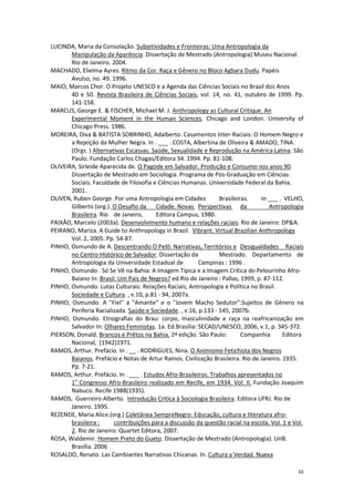 16
LUCINDA, Maria da Consolação. Subjetividades e Fronteiras: Uma Antropologia da
Manipulação da Aparência. Dissertação de Mestrado (Antropologia) Museu Nacional.
Rio de Janeiro. 2004.
MACHADO, Elielma Ayres. Ritmo da Cor. Raça e Gênero no Bloco Agbara Dudu. Papéis
Avulso, no. 49. 1996.
MAIO, Marcos Chor. O Projeto UNESCO e a Agenda das Ciências Sociais no Brasil dos Anos
40 e 50. Revista Brasileira de Ciências Sociais, vol. 14, no. 41, outubro de 1999. Pp.
141-158.
MARCUS, George E. & FISCHER, Michael M. J. Anthropology as Cultural Critique. An
Experimental Moment in the Human Sciences. Chicago and London. University of
Chicago Press. 1986.
MOREIRA, Diva & BATISTA SOBRINHO, Adalberto. Casamentos Inter-Raciais: O Homem Negro e
a Rejeição da Mulher Negra. In . ___ . COSTA, Albertina de Oliveira & AMADO, TINA.
(Orgs. ) Alternativas Escassas. Saúde, Sexualidade e Reprodução na América Latina. São
Paulo. Fundação Carlos Chagas/Editora 34. 1994. Pp. 81-108.
OLIVEIRA, Sirleide Aparecida de. O Pagode em Salvador. Produção e Consumo nos anos 90.
Dissertação de Mestrado em Sociologia. Programa de Pós-Graduação em Ciências
Sociais. Faculdade de Filosofia e Ciências Humanas. Universidade Federal da Bahia.
2001.
OLIVEN, Ruben George. Por uma Antropologia em Cidades Brasileiras. In ___ . VELHO,
Gilberto (org.). O Desafio da Cidade. Novas Perspectivas da Antropologia
Brasileira. Rio de Janeiro, Editora Campus, 1980.
PAIXÃO, Marcelo (2003a). Desenvolvimento humano e relações raciais. Rio de Janeiro: DP&A.
PEIRANO, Mariza. A Guide to Anthropology in Brazil. Vibrant. Virtual Brazilian Anthropology
Vol. 2, 2005. Pp. 54-87.
PINHO, Osmundo de A. Descentrando O Pelô: Narrativas, Territórios e Desigualdades Raciais
no Centro Histórico de Salvador. Dissertação da Mestrado. Departamento de
Antropologia da Universidade Estadual de Campinas : 1996 .
PINHO, Osmundo . Só Se Vê na Bahia: A Imagem Típica e a Imagem Crítica do Pelourinho Afro-
Baiano In: Brasil: Um País de Negros? ed.Rio de Janeiro : Pallas, 1999, p. 87-112.
PINHO, Osmundo. Lutas Culturais: Relações Raciais, Antropologia e Política no Brasil.
Sociedade e Cultura. , v.10, p.81 - 94, 2007a.
PINHO, Osmundo. A "Fiel" a "Amante" e o "Jovem Macho Sedutor":Sujeitos de Gênero na
Periferia Racializada. Saúde e Sociedade. , v.16, p.133 - 145, 2007b.
PINHO, Osmundo. Etnografias do Brau: corpo, masculinidade e raça na reafricanização em
Salvador In: Olhares Feministas. 1a. Ed.Brasília: SECAD/UNESCO, 2006, v.1, p. 345-372.
PIERSON, Donald. Brancos e Prêtos na Bahia. 2ª edição. São Paulo: Companhia Editora
Nacional, (1942)1971.
RAMOS, Arthur. Prefácio. In . __ . RODRIGUES, Nina. O Animismo Fetichista dos Negros
Baianos. Prefácio e Notas de Artur Ramos. Civilização Brasileira. Rio de Janeiro. 1935.
Pp. 7-21.
RAMOS, Arthur. Prefácio. In . ___ . Estudos Afro-Brasileiros. Trabalhos apresentados no
1o
Congresso Afro-Brasileiro realizado em Recife, em 1934. Vol. II. Fundação Joaquim
Nabuco. Recife 1988(1935).
RAMOS, Guerreiro Alberto. Introdução Crítica à Sociologia Brasileira. Editora UFRJ. Rio de
Janeiro. 1995.
REZENDE, Maria Alice.(org.) Coletânea SempreNegro: Educação, cultura e literatura afro-
brasileira : contribuições para a discussão da questão racial na escola. Vol. 1 e Vol.
2. Rio de Janeiro: Quartet Editora, 2007.
ROSA, Waldemir. Homem Preto do Gueto. Dissertação de Mestrado (Antropologia). UnB.
Brasília. 2006
ROSALDO, Renato. Las Cambiantes Narrativas Chicanas. In. Cultura y Verdad. Nueva
 