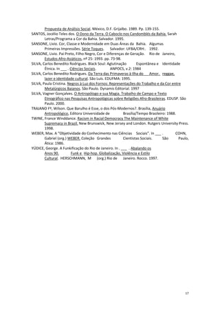 17
Propuesta de Análisis Social. México, D.F. Grijalbo. 1989. Pp. 139-155.
SANTOS, Jocélio Teles dos. O Dono da Terra. O Caboclo nos Candomblés da Bahia. Sarah
Letras/Programa a Cor da Bahia. Salvador. 1995.
SANSONE, Livio. Cor, Classe e Modernidade em Duas Áreas da Bahia. Algumas
Primeiras Impressões. Série Toques. Salvador: UFBA/CRH:. 1992.
SANSONE, Livio. Pai Preto, Filho Negro, Cor e Diferenças de Geração. Rio de Janeiro,
Estudos Afro-Asiáticos, nº 25: 1993. pp. 73-98.
SILVA, Carlos Benedito Rodrigues. Black Soul: Aglutinação Espontânea e Identidade
Étnica. In ___ . Ciências Sociais. ANPOCS, v.2: 1984
SILVA, Carlos Benedito Rodrigues. Da Terra das Primaveras à Ilha do Amor. reggae,
lazer e identidade cultural. São Luís. EDUFMA: 1995.
SILVA, Paula Cristina. Negros à Luz dos Fornos: Representações do Trabalho e da Cor entre
Metalúrgicos Baianos. São Paulo. Dynamis Editorial. 1997
SILVA, Vagner Gonçalves. O Antropólogo e sua Magia. Trabalho de Campo e Texto
Etnográfico nas Pesquisas Antropológicas sobre Religiões Afro-Brasileiras. EDUSP. São
Paulo. 2000.
TRAJANO Fº, Wilson. Que Barulho é Esse, o dos Pós-Modernos?. Brasília, Anuário
Antropológico, Editora Universidade de Brasília/Tempo Brasileiro: 1988.
TWINE, France Winddance. Racism in Racial Democracy The Maintenance of White
Supremacy in Brazil. New Brunswick, New Jersey and London. Rutgers University Press.
1998.
WEBER, Max. A “Objetividade do Conhecimento nas Ciências Sociais”. In ___ . COHN,
Gabriel (org.) WEBER. Coleção Grandes Cientistas Sociais. São Paulo,
Ática: 1986.
YÚDICE, George. A Funkificação do Rio de Janeiro. In . ___ . Abalando os
Anos 90. Funk e Hip-hop. Globalização, Violência e Estilo
Cultural. HERSCHMANN, M (org.) Rio de Janeiro. Rocco. 1997.
 