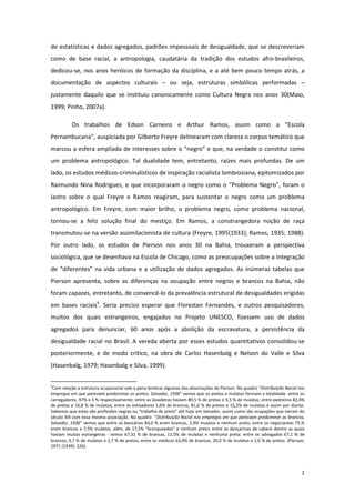 2
de estatísticas e dados agregados, padrões impessoais de desigualdade, que se descreveriam
como de base racial, a antropologia, caudatária da tradição dos estudos afro-brasileiros,
dedicou-se, nos anos heróicos de formação da disciplina, e a até bem pouco tempo atrás, a
documentação de aspectos culturais – ou seja, estruturas simbólicas performadas –
justamente daquilo que se instituiu canonicamente como Cultura Negra nos anos 30(Maio,
1999; Pinho, 2007a).
Os trabalhos de Edson Carneiro e Arthur Ramos, assim como a “Escola
Pernambucana”, auspiciada por Gilberto Freyre delinearam com clareza o corpus temático que
marcou a esfera ampliada de interesses sobre o “negro” e que, na verdade o constitui como
um problema antropológico. Tal dualidade tem, entretanto, raízes mais profundas. De um
lado, os estudos médicos-criminalísticos de inspiração racialista lombrosiana, epitomizados por
Raimundo Nina Rodrigues, e que incorporaram o negro como o “Problema Negro”, foram o
lastro sobre o qual Freyre e Ramos reagiram, para sustentar o negro como um problema
antropológico. Em Freyre, com maior brilho, o problema negro, como problema nacional,
tornou-se a feliz solução final do mestiço. Em Ramos, a constrangedora noção de raça
transmutou-se na versão assimilacionista de cultura (Freyre, 1995{1933}; Ramos, 1935; 1988).
Por outro lado, os estudos de Pierson nos anos 30 na Bahia, trouxeram a perspectiva
sociológica, que se desenhava na Escola de Chicago, como as preocupações sobre a integração
de “diferentes” na vida urbana e a utilização de dados agregados. As inúmeras tabelas que
Pierson apresenta, sobre as diferenças na ocupação entre negros e brancos na Bahia, não
foram capazes, entretanto, de convencê-lo da prevalência estrutural de desigualdades erigidas
em bases raciais4
. Seria preciso esperar que Florestan Fernandes, e outros pesquisadores,
muitos dos quais estrangeiros, engajados no Projeto UNESCO, fizessem uso de dados
agregados para denunciar, 60 anos após a abolição da escravatura, a persistência da
desigualdade racial no Brasil. A vereda aberta por esses estudos quantitativos consolidou-se
posteriormente, e de modo crítico, na obra de Carlos Hasenbalg e Nelson do Valle e Silva
(Hasenbalg, 1979; Hasenbalg e Silva, 1999).
4
Com relação a estrutura ocupacional vale a pena lembrar algumas das observações de Pierson. No quadro “Distribuição Racial nos
empregos em que pareciam predominar os pretos, Salvador, 1936” vemos que os pretos e mulatos formam a totalidade entre os
carregadores, 97% e 3 % respectivamente; entre as lavadeiras haviam 89,5 % de pretas e 9,5 % de mulatas; entre pedreiros 82,4%
de pretos e 16,8 % de mulatos; entre os estivadores 1,6% de brancos, 81,6 % de pretos e 15,2% de mulatos e assim por diante.
Sabemos que estas são profissões negras ou “trabalho de preto” até hoje em Salvador, assim como são ocupações que vieram do
século XIX com essa mesma associação. No quadro “Distribuição Racial nos empregos em que pareciam predominar os brancos,
Salvador, 1936” vemos que entre os bancários 84,0 % eram brancos, 2,4% mulatos e nenhum preto; entre os negociantes 75,%
eram brancos e 7,5% mulatos, além, de 17,5% “branqueados” e nenhum preto; entre as dançarinas de cabaré dentre as quais
haviam muitas estrangeiras - temos 67,31 % de brancas, 11,5% de mulatas e nenhuma preta; entre os advogados 67,1 % de
brancos, 9,7 % de mulatos e 1,7 % de pretos; entre os médicos 63,0% de brancos, 20,0 % de mulatos e 1,0 % de pretos. (Pierson,
1971 {1939}: 226).
 