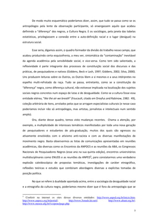 3
De modo muito esquemático poderíamos dizer, assim, que tudo se passa como se os
antropólogos pela lente da observação participante, só enxergassem aquilo que acabou
definindo a “diferença” dos negros, a Cultura Negra. E os sociólogos, pela janela das tabelas
estatísticas, privilegiassem a conexão entre a auto-definição racial e o lugar (desigual) na
estrutura social.
Esse seria, digamos assim, o quadro formador da divisão do trabalho nesse campo, que
acabou produzindo certa esquizofrenia, a meu ver, sintomática da “contaminação” inevitável
da agenda acadêmica pela sensibilidade social, e vice-versa. Como tem sido salientado, a
reflexividade é parte integrante dos processos de constituição social dos discursos e das
práticas, de pesquisadores e nativos (Giddens, Beck e Lash, 1997; Giddens, 2002; Silva, 2000).
Uns produzem leituras sobre os Outros, os Outros lêem a si mesmos e a seus intérpretes no
espelho multi-refratado da raça. Tudo se passa, entretanto, como se a constituição da
“diferença” negra, como diferença cultural, não estivesse implicada na localização dos sujeitos
sociais negros concretos num espaço de lutas e de desigualdade. Como se a cultura fosse essa
entidade etérea, “like the air we breath” (Foucault, citado em Dreyfus and Rabinow, 1982: 49),
coleção arbitrária de itens, arrolados pelos que se arrogam especialistas culturais (e nesse caso
poderíamos incluir não só antropólogos, mas artistas, jornalistas e intelectuais num sentido
amplo).
Ora, diante desse quadro, temos visto mudanças recentes. Chama a atenção, por
exemplo, a multiplicidade de interesses temáticos manifestados por toda uma nova geração
de pesquisadores e estudantes de pós-graduação, muitos dos quais são egressos ou
ativamente envolvidos com o ativismo anti-racista e com as diversas manifestações de
movimento negro. Basta observarmos as listas de comunicações apresentadas em reuniões
acadêmicas, tão diversas como os Encontros da ANPOCS e as reuniões da ABA, os Congressos
Nacionais de Pesquisadores Negros (esse ano na sua quinta edição), encontros universitários
multidisciplinares como ENUDS e as reuniões da ANPED5
, para constatarmos uma verdadeira
explosão caleidoscópica de propostas temáticas, investigações de caráter etnográfico,
reflexões teóricas e estudos que combinam abordagens diversas a explícitas tomadas de
posição política.
No que se refere à dualidade apontada acima, entre a sociologia da desigualdade racial
e a etnografia da cultura negra, poderíamos mesmo dizer que é fora da antropologia que se
5
Conferir na internet os sites dessas diversas entidades: http://www.anped.org.br/inicio.htm;
http://www.anpocs.org.br/portal/; http://www.5enuds.kit.net/; http://www.abant.org.br/;
http://www.museu.ufg.br/vcopene/page.php.
 