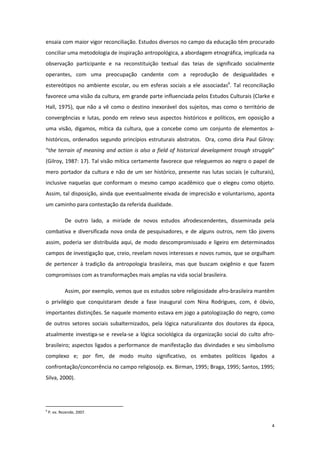 4
ensaia com maior vigor reconciliação. Estudos diversos no campo da educação têm procurado
conciliar uma metodologia de inspiração antropológica, a abordagem etnográfica, implicada na
observação participante e na reconstituição textual das teias de significado socialmente
operantes, com uma preocupação candente com a reprodução de desigualdades e
estereótipos no ambiente escolar, ou em esferas sociais a ele associadas6
. Tal reconciliação
favorece uma visão da cultura, em grande parte influenciada pelos Estudos Culturais (Clarke e
Hall, 1975), que não a vê como o destino inexorável dos sujeitos, mas como o território de
convergências e lutas, pondo em relevo seus aspectos históricos e políticos, em oposição a
uma visão, digamos, mítica da cultura, que a concebe como um conjunto de elementos a-
históricos, ordenados segundo princípios estruturais abstratos. Ora, como diria Paul Gilroy:
“the terrain of meaning and action is also a field of historical development trough struggle”
(Gilroy, 1987: 17). Tal visão mítica certamente favorece que releguemos ao negro o papel de
mero portador da cultura e não de um ser histórico, presente nas lutas sociais (e culturais),
inclusive naquelas que conformam o mesmo campo acadêmico que o elegeu como objeto.
Assim, tal disposição, ainda que eventualmente eivada de imprecisão e voluntarismo, aponta
um caminho para contestação da referida dualidade.
De outro lado, a miríade de novos estudos afrodescendentes, disseminada pela
combativa e diversificada nova onda de pesquisadores, e de alguns outros, nem tão jovens
assim, poderia ser distribuída aqui, de modo descompromissado e ligeiro em determinados
campos de investigação que, creio, revelam novos interesses e novos rumos, que se orgulham
de pertencer à tradição da antropologia brasileira, mas que buscam oxigênio e que fazem
compromissos com as transformações mais amplas na vida social brasileira.
Assim, por exemplo, vemos que os estudos sobre religiosidade afro-brasileira mantêm
o privilégio que conquistaram desde a fase inaugural com Nina Rodrigues, com, é óbvio,
importantes distinções. Se naquele momento estava em jogo a patologização do negro, como
de outros setores sociais subalternizados, pela lógica naturalizante dos doutores da época,
atualmente investiga-se e revela-se a lógica sociológica da organização social do culto afro-
brasileiro; aspectos ligados a performance de manifestação das divindades e seu simbolismo
complexo e; por fim, de modo muito significativo, os embates políticos ligados a
confrontação/concorrência no campo religioso(p. ex. Birman, 1995; Braga, 1995; Santos, 1995;
Silva, 2000).
6
P. ex. Rezende, 2007.
 