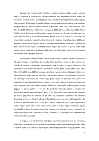 5
Estudos mais recentes sobre trabalho e racismo, classes médias negras, mulheres
negras, juventude e homossexuais afrodescendentes, tem explorado distintos modos de
articulação entre identidade e condições de vida. Ressaltando de modo determinado aspectos
interseccionais da formação dessas identidades, que se realizam em ambientes marcados por
desigualdades de classe e estigmas distintos (Figueiredo, 1999; Lima, 1998; Sansone, 1993;
Dias Fo. 1993; Machado, 1996; Lima e Cerqueira, 2000; Bairros, 1988; Silva, 1997; Pinho,
2007b). De tal forma que as identidades negras, e o processo de sua formação aparecem
matizados em meio a outros condicionantes, dentre os quais o acesso, ou não-acesso, ao
mundo das mercadorias surge como determinante. O estudo de Ângela Figueiredo (2002), por
exemplo, mostra que a ascensão social, a formação universitária e o consumo conspícuo de
bens, não imunizam sujeitos identificados como negros do racismo. O que de certo modo
explica porque esses negros de classe média, apesar de distantes do ativismo, sejam capazes
de mobilizar uma linguagem identitária.
Estudos sobre juventude negra popular e sobre música negra na periferia salientam, já
há algum tempo, a importância da conexão global que fazem os jovens da periferia com
relação a correntes discursivas transnacionais, que formam o espaço assimétrico de
conversação que poderíamos chamar de Diáspora (Gilroy, 1997; Cunha, 1993; Godi, 2001;
Silva, 1984; 1995; Rosa, 2006). O acesso a esses fluxos é usualmente mediado pela relação com
bens simbólicos, negociados em mercados relativamente abertos. Por outro lado, o consumo
de informação midiatizada da cultura negra global opera em contextos locais como um
dispositivo de identificação dos jovens pobres e como uma máquina de des-interpretação do
Brasil. Enquanto que, ironicamente, as elites intelectuais clamam pela autenticidade da cultura
popular, os jovens pobres e “de cor” das periferias transnacionalizam-se alegremente
funkificando a cultura popular Brasil (Yúdice, 1997). De tal forma que, hoje em dia, enquanto
as massas populares do Nordeste (e de todos os “nordestes” presentes nas periferias
brasileiras) preferem o forró eletrônico da Banda Calypso, jovens universitários das elites do
Sudeste só admitem ouvir forró “Pé de Serra”. Assim, e talvez isso seja o mais importante, a
cultura negra agora não é mais vista apenas como a cultura negra tradicional, aquela
constelação canônica de samba, macumba e capoeira, mas incorpora formas mutantes e de
inspiração transnacional, ancoradas nos usos “selvagens” da tecnologia, aliás, cada vez mais
intensivamente manipulada.
O corpo, e suas manipulações, interdições e performances compõem um outro eixo,
que conecta os estudos sobre juventude e cultura negra juvenil globalizada aos estudos sobre
a mulher negra, suas formas de organização e de reinvenção estética de si(Figueiredo, 1994;
 
