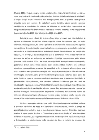 6
Oliveira, 2001). Porque o negro, e mais notadamente a negra, foi confinado ao seu corpo,
como uma espécie de condenação atávica herdada da discursividade raciológica do século XIX,
o corpo é o lugar de uma reinvenção de si do negro (Pinho, 2006). O que tem sido flagrado e
discutido num sem número de trabalhos7
. Assim também, alguns estudos recentes
demonstram a prevalência das marcas da diferença no corpo como reprodutoras de
desigualdades em esferas alternativas de vida social, como no trabalhou ou na conjugalidade
(Moreira e Sobrinho, 1994; Agier e Guimarães, 1995; Silva, 1997).
Salientaria, num esboço de síntese, alguns eixos principais que nos ajudariam a
agrupar as diferentes perspectivas apenas sugeridas acima. Em primeiro lugar, um novo
interesse pela desigualdade, tal como é percebida e culturalmente elaboradas pelos agentes
num ambiente de modernização, o que implica levar em consideração as condições materiais
de existência, as trajetórias de vida, de ascensão ou declínio socioeconômico, em comparação
aos pais, por exemplo, e as estratégias nas quais a identificação racial parece oferecer um
anteparo ou abrigo ao sentimento de exclusão e injustiça experimentado pelos atores
(Sansone, 1993; Bacelar, 2001). Na chave da desigualdade etnograficamente considerada,
poderíamos divisar, como vimos, estudos sobre classes médias, mulheres em contextos
populares, e desigualdades no campo da sexualidade e das práticas de gênero. Como uma
outra face desse eixo apontaríamos a importância do corpo, em sua conexão com as formas de
identificação, entendidas, como predominantemente processuais e abertas. Desse ponto de
vista, é sobre o corpo, e no corpo socialmente significado, que se sustentam identidades e
performances sociais/corporais, num ambiente conflitivo e marcado por uma “luta de
identificações e guerra de posições” (Hall, 2002) no horizonte de uma disputa hegemônica mais
ampla pelo controle da significação sobre os corpos. Esta abordagem permite conectar os
estudos de relações raciais aos estudos de gênero e sexualidade, marcadamente aqueles de
influência pós-estrutural e pós-colonial, que vêem no corpo o campo de batalha histórico pela
regulação das subjetividades e das populações subalternas ou desviantes (Figari, 2007).
Por fim, a abordagem interseccional ganha fôlego, porque permite considerar os fatos
e processos estudados de modo mais complexo e circunstanciado, abrindo o campo de
possibilidades interpretativas para as conexões concretas que ocorrem definindo o lugar dos
sujeitos. E desse ponto de vista, a “determinação em última instância” pelas condições
materiais de existência, ou o lugar das lutas de classe, não é desprezível. Notadamente porque
a desigualdade e a subalternidade estão na ordem do dia, e o racismo, ou processos de
7
P. ex.: Lucinda, 2004.
 