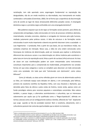 7
racialização, tem sido apontado como engrenagem fundamental na reprodução das
desigualdades, não de um modo mecânico ou não-mediado, mas inversamente em modos
combinados e articulados (Creenshaw, 2002). De tal forma que a experiência da discriminação
varia de acordo ao lugar de classe atravessando deferentes posições sociais. A empregada
doméstica negra e a jornalista negra confundida com uma empregada doméstica8
.
Não podemos esquecer que via de regra as formações sociais parecem, para efeitos da
compreensão antropológica, todos estruturados em torno de processos simbólicos abstratos,
materializados, tornados concretos, objetivos e carregados de interesse pela ação humana,
mediada justamente pelas práticas sociais. A idéia de estrutura e de formações sociais
estruturadas é assim muito importante e deveria nos permitir descrever como a sociedade - e
suas hegemonias - é produzida, feita a partir de suas bases, de sua manufatura miúda, nos
contextos empíricos de interação. Nesse caso, a idéia de uma ordem estruturada como
hierarquias de instâncias de determinação, pode ser invocada para explicar o alinhamento
diferencial das estruturas sociais e sua determinação em última instância pelo econômico e
pelas lutas em torno da reprodução social, feitas a partir de sua base (infra) estrutural. As lutas
de classe em suas manifestações podem ser assim interpretadas como instrumentos
conceituais importantes para a compreensão da modernidade, principalmente nas variadas
formas em que estas categorias e outras se compõem para descrever um todo estruturado
como uma sociedade. Um todo que está “estruturado com dominante”, como coloca
Althusser9
.
Como já indicado, os eixos acima referidos giram em torno de determinada ausência
ou falta, um incômodo espaço vazio deixado em aberto, e em contestação, pela falência,
primeiro do racialismo científico da República Velha, com seus Doutores e Bacharéis, que
demolido pelos fatos da ciência e pelas ondas da história, resiste ainda, apenas como um
fundo psicológico atávico para racismos populares e estereótipos carcomidos. Mas caduca
também, a passos largos, a alternativa assimilacionista e culturalista, que se interessava
sobremaneira por aquilo que já foi qualificado como o “Negro-Espetáculo”, definido em
termos culturais como um ser ambiguamente exótico e familiar, diferente do “nós” displicente
que surge quando se fala da sociedade nacional. Nem o racialismo, obviamente, nem o
culturalismo parecem dar conta das oportunidades que se abrem no momento.
8
Sobre a consideração do drama social do ato discriminatório Cf. p. ex. Fry, 1995; Hanchard, 1996.
9
“Que uma contradição domine as outras. Supõe que a complexidade que ela figura seja uma unidade estruturada, e que
essa estrutura implique uma relação de dominação e subordinação assinalada nas outras contradições”.
“A unidade a que se refere o marxismo é a unidade da própria complexidade, que o modo de organização e de articulação
da complexidade constitui precisamente em sua unidade. É afirmar que o todo complexo possui a unidade de uma
estrutura articulada com dominante” (Althusser, 1979:178).
 