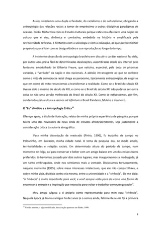 8
Assim, viveríamos uma dupla orfandade, do racialismo e do culturalismo, obrigando a
antropologia das relações raciais a tomar de empréstimo a outras disciplinas paradigmas de
ocasião. Então, flertarmos com os Estudos Culturais porque estes nos oferecem uma noção de
cultura que é viva, dinâmica e combativa, embebida na história e amplificada pela
retroatividade reflexiva. E flertamos com a sociologia e com a educação, ao que parece melhor
preparadas para lidar com as desigualdades e sua reprodução ao longo do tempo.
A insistente obsessão da antropologia brasileira em discutir o caráter nacional faz dela,
por outro lado, presa fácil de determinadas idealizações, assombradas desde seu interior pelo
fantasma amortalhado de Gilberto Freyre, que vaticina, espectral, pela boca de pitonisas
variadas, a “verdade” da nação e dos nacionais. A adesão intransigente ao que se conhece
como o mito da democracia racial chega ao paroxismo, tipicamente antropológico, de exigir-se
que em nome do mito renunciemos a transformar a realidade. Como se o Brasil do século XX
tivesse sido o mesmo do século de XIX, e como se o Brasil do século XXI não pudesse ser outra
coisa se não uma versão melhorada do Brasil do século XX. Como se estivéssemos, por fim,
condenados pela cultura a sermos ad infinitum o Brasil Pandeiro, Mulato e Inzoneiro.
O “Eu” dividido e a Antropologia Crítica10
Ofereço agora, a título de ilustração, relato de minha própria experiência de pesquisa, porque
talvez uma das novidades da nova onda de estudos afrodescendentes, seja justamente a
consideração crítica da autoria etnográfica.
Para minha dissertação de mestrado (Pinho, 1996), fiz trabalho de campo no
Pelourinho, em Salvador, minha cidade natal. O tema da pesquisa era, de modo amplo,
territorialidades e relações raciais. Em determinada altura do período de campo, num
momento de folga, saí para conversar e beber com um amigo baiano em um dos nossos bares
preferidos. Já havíamos passado por dois outros lugares, mas inaugurávamos a madrugada, já
um tanto embriagados, onde nos sentíamos mais a vontade. Discutíamos tortuosamente,
naquele momento (1995), sobre meus interesses intelectuais, que ele não compartilhava, e
sobre minha vida, dividida contra ela mesma, entre a universidade e a “vivência”. Ele me dizia:
“a ‘vivência’ é muito importante para você; e você sempre volta para ela como uma forma de
encontrar a energia e a inspiração que necessita para voltar e trabalhar como pesquisador”.
Meu amigo julgava a si próprio como representando para mim essa “vivência”.
Naquela época já éramos amigos há dez anos (e o somos ainda, felizmente) e ele foi a primeira
10
Versão anterior, e algo modificada, dessa seção apareceu em Pinho, 1999.
 