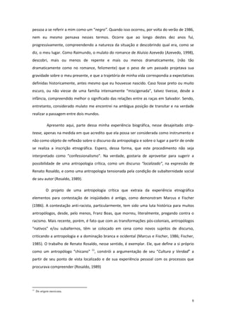 9
pessoa a se referir a mim como um “negro”. Quando isso ocorreu, por volta do verão de 1986,
nem eu mesmo pensava nesses termos. Ocorre que ao longo destes dez anos fui,
progressivamente, compreendendo a natureza da situação e descobrindo qual era, como se
diz, o meu lugar. Como Raimundo, o mulato do romance de Aluísio Azevedo (Azevedo, 1998),
descobri, mais ou menos de repente e mais ou menos dramaticamente, (não tão
dramaticamente como no romance, felizmente) que o peso de um passado projetava sua
gravidade sobre o meu presente, e que a trajetória de minha vida correspondia a expectativas
definidas historicamente, antes mesmo que eu houvesse nascido. Caso fosse preto ou muito
escuro, ou não viesse de uma família intensamente “miscigenada”, talvez tivesse, desde a
infância, compreendido melhor o significado das relações entre as raças em Salvador. Sendo,
entretanto, considerado mulato me encontrei na ambígua posição de transitar e na verdade
realizar a passagem entre dois mundos.
Apresento aqui, parte dessa minha experiência biográfica, nesse desajeitado strip-
tease, apenas na medida em que acredito que ela possa ser considerada como instrumento e
não como objeto de reflexão sobre o discurso da antropologia e sobre o lugar a partir de onde
se realiza a inscrição etnográfica. Espero, dessa forma, que este procedimento não seja
interpretado como “confessionalismo”. Na verdade, gostaria de aproveitar para sugerir a
possibilidade de uma antropologia crítica, como um discurso “localizado”, na expressão de
Renato Rosaldo, e como uma antropologia tensionada pela condição de subalternidade social
de seu autor (Rosaldo, 1989).
O projeto de uma antropologia crítica que extraia da experiência etnográfica
elementos para contestação de iniqüidades é antigo, como demonstram Marcus e Fischer
(1986). A contestação anti-racista, particularmente, tem sido uma luta histórica para muitos
antropólogos, desde, pelo menos, Franz Boas, que morreu, literalmente, pregando contra o
racismo. Mais recente, porém, é fato que com as transformações pós-coloniais, antropólogos
“nativos” e/ou subalternos, têm se colocado em cena como novos sujeitos de discurso,
criticando a antropologia e a dominação branca e ocidental (Marcus e Fischer, 1986; Fischer,
1985). O trabalho de Renato Rosaldo, nesse sentido, é exemplar. Ele, que define a si próprio
como um antropólogo “chicano” 11
, constrói a argumentação de seu “Cultura y Verdad” a
partir de seu ponto de vista localizado e de sua experiência pessoal com os processos que
procurava compreender (Rosaldo, 1989)
11
De origem mexicana.
 