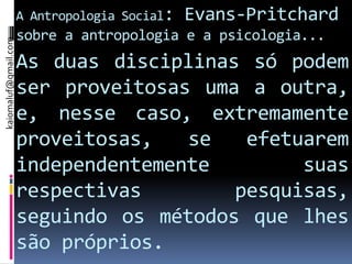 A Antropologia Social:   Evans-Pritchard
                      sobre a antropologia e a psicologia...
kaiomaluf@gmail.com




                      As duas disciplinas só podem
                      ser proveitosas uma a outra,
                      e, nesse caso, extremamente
                      proveitosas,   se   efetuarem
                      independentemente        suas
                      respectivas        pesquisas,
                      seguindo os métodos que lhes
                      são próprios.
 