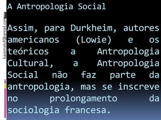 kaiomaluf@gmail.com
                      A Antropologia Social

                      Assim, para Durkheim, autores
                      americanos    (Lowie)   e   os
                      teóricos     a    Antropologia
                      Cultural,    a    Antropologia
                      Social não faz parte da
                      antropologia, mas se inscreve
                      no       prolongamento      da
                      sociologia francesa.
 