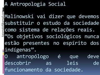 kaiomaluf@gmail.com
                      A Antropologia Social

                      Malinowski vai dizer que devemos
                      substituir o estudo da sociedade
                      como sistema de relações reais.
                      “Os objetivos sociológicos nunca
                      estão presentes no espírito dos
                      indígenas”.
                      O   antropólogo   é   que   deve
                      descobrir     as     leis     de
                      funcionamento da sociedade.
 