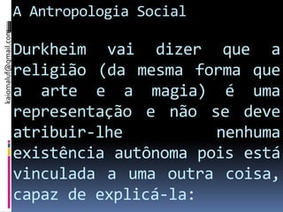 kaiomaluf@gmail.com
                      A Antropologia Social

                      Durkheim vai dizer que a
                      religião (da mesma forma que
                      a arte e a magia) é uma
                      representação e não se deve
                      atribuir-lhe          nenhuma
                      existência autônoma pois está
                      vinculada a uma outra coisa,
                      capaz de explicá-la:
 