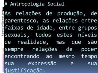 kaiomaluf@gmail.com
                      A Antropologia Social
                      As relações de produção, de
                      parentesco, as relações entre
                      faixas de idade, entre grupos
                      sexuais, todos estes níveis
                      de realidade, mas que são
                      sempre relações de poder
                      encontrando ao mesmo tempo
                      sua    expressão     e    sua
                      justificação.
 