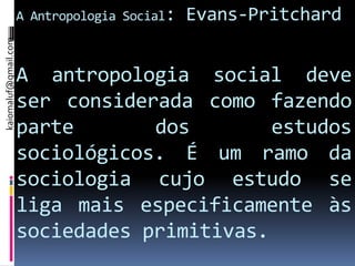 A Antropologia Social:   Evans-Pritchard
kaiomaluf@gmail.com




                      A antropologia social deve
                      ser considerada como fazendo
                      parte       dos        estudos
                      sociológicos. É um ramo da
                      sociologia cujo estudo se
                      liga mais especificamente às
                      sociedades primitivas.
 