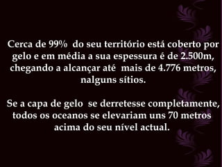 Cerca de 99%  do seu território está coberto por  gelo e em média a sua espessura é de 2.500m,  chegando a alcançar até  mais de 4.776 metros, nalguns sítios. Se a capa de gelo  se derretesse completamente, todos os oceanos se elevariam uns 70 metros  acima do seu nível actual.  