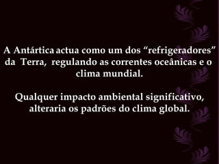 A Antártica   actua como um dos “refrigeradores” da  Terra,  regulando as correntes oceânicas e o  clima mundial. Qualquer impacto ambiental significativo, alteraria os padrões do clima global. 