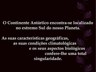 O Continente Antártico encontra-se localizado no extremo Sul do nosso Planeta. As suas características geográficas,  as suas condições climatológicas  e os seus aspectos biológicos  confere-lhe uma total singularidade. 