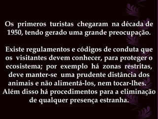 Os  primeros  turistas  chegaram  na década de 1950, tendo gerado uma grande preocupação. Existe regulamentos e códigos de conduta que os  visitantes devem conhecer, para proteger o ecosistema;  por  exemplo  há  zonas  restritas, deve manter-se  uma prudente distância dos animais e não alimentá-los, nem tocar-lhes.  Além disso há procedimentos para a eliminação de qualquer presença estranha. 