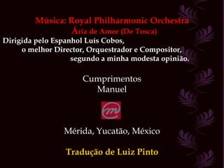 Música: Royal Philharmonic Orchestra Á ria de Amor (De Tosca) Dirigida pelo Espanhol Luís Cobos,  o melhor Director, Orquestrador e Compositor,  segundo a minha modesta opinião. Cumprimentos Manuel Mérida, Yucatão, México Tradução de Luiz Pinto 